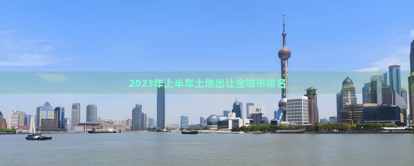 2023年上半年土地出让金城市排名